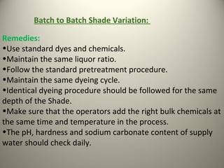 Remedies:
•Use standard dyes and chemicals.
•Maintain the same liquor ratio.
•Follow the standard pretreatment procedure.
•Maintain the same dyeing cycle.
•Identical dyeing procedure should be followed for the same
depth of the Shade.
•Make sure that the operators add the right bulk chemicals at
the same time and temperature in the process.
•The pH, hardness and sodium carbonate content of supply
water should check daily.
Batch to Batch Shade Variation:
 