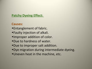Patchy Dyeing Effect:
Causes:
•Entanglement of fabric.
•Faulty injection of alkali.
•Improper addition of color.
•Due to hardness of water.
•Due to improper salt addition.
•Dye migration during intermediate dyeing.
•Uneven heat in the machine, etc.
 