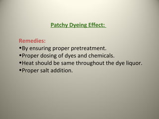 Remedies:
•By ensuring proper pretreatment.
•Proper dosing of dyes and chemicals.
•Heat should be same throughout the dye liquor.
•Proper salt addition.
Patchy Dyeing Effect:
 