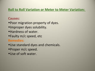 Roll to Roll Variation or Meter to Meter Variation:
Causes:
•Poor migration property of dyes.
•Improper dyes solubility.
•Hardness of water.
•Faulty m/c speed, etc
Remedies:
•Use standard dyes and chemicals.
•Proper m/c speed.
•Use of soft water.
 