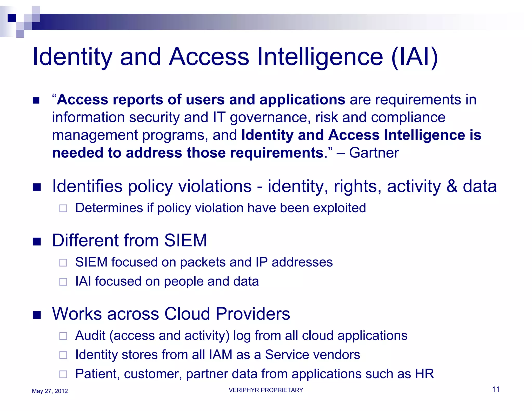 Identity and Access Intelligence (IAI)
     “Access reports of users and applications are requirements in
      information security and IT governance, risk and compliance
      management programs, and Identity and Access Intelligence is
      needed to address those requirements.” – Gartner

     Identifies policy violations - identity, rights, activity & data
              Determines if policy violation have been exploited

     Different from SIEM
              SIEM focused on packets and IP addresses
              IAI focused on people and data

     Works across Cloud Providers
              Audit (access and activity) log from all cloud applications
              Identity stores from all IAM as a Service vendors
              Patient, customer, partner data from applications such as HR
May 27, 2012                             VERIPHYR PROPRIETARY                 11
 
