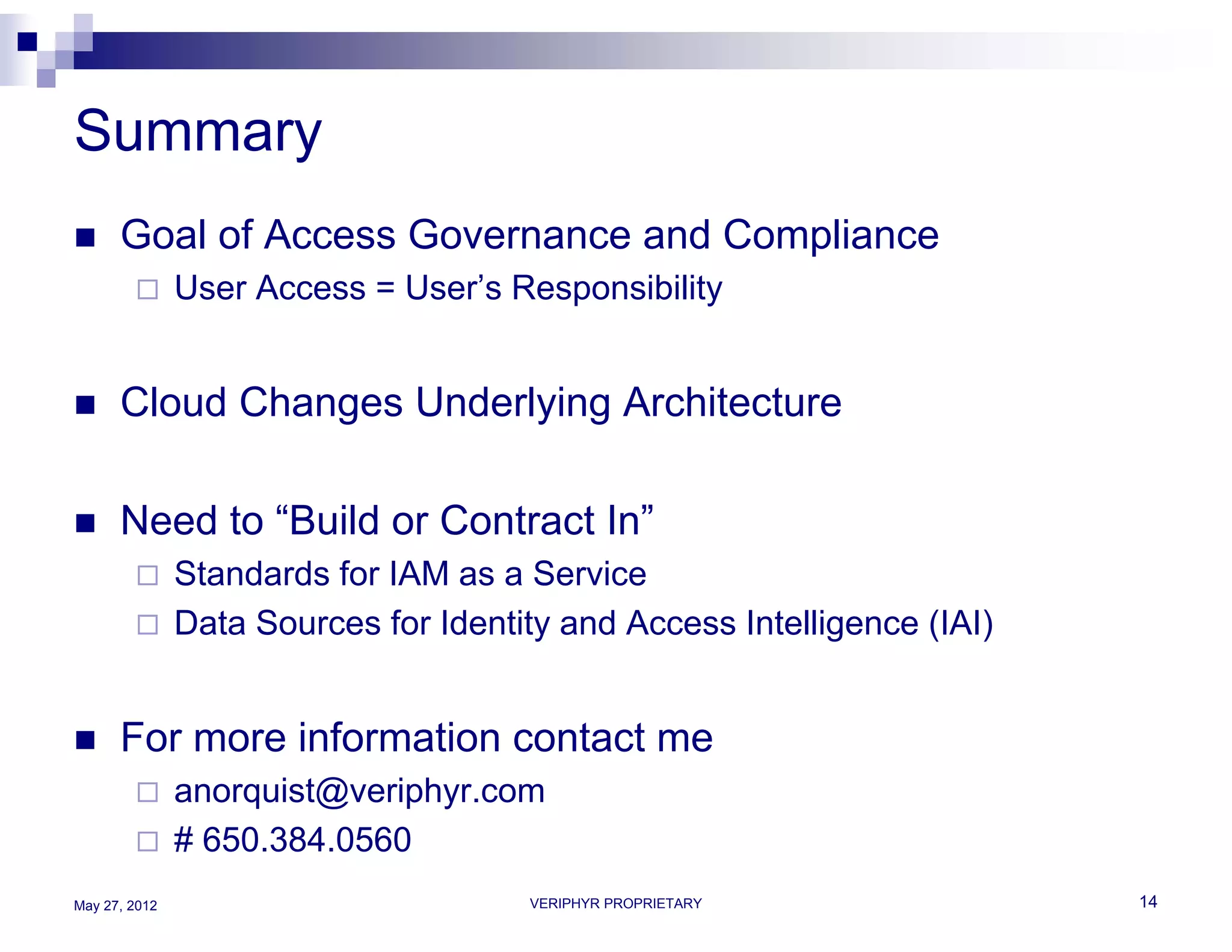 Summary
     Goal of Access Governance and Compliance
              User Access = User’s Responsibility


     Cloud Changes Underlying Architecture

     Need to “Build or Contract In”
              Standards for IAM as a Service
              Data Sources for Identity and Access Intelligence (IAI)


     For more information contact me
              anorquist@veriphyr.com
              # 650.384.0560
May 27, 2012                          VERIPHYR PROPRIETARY               14
 