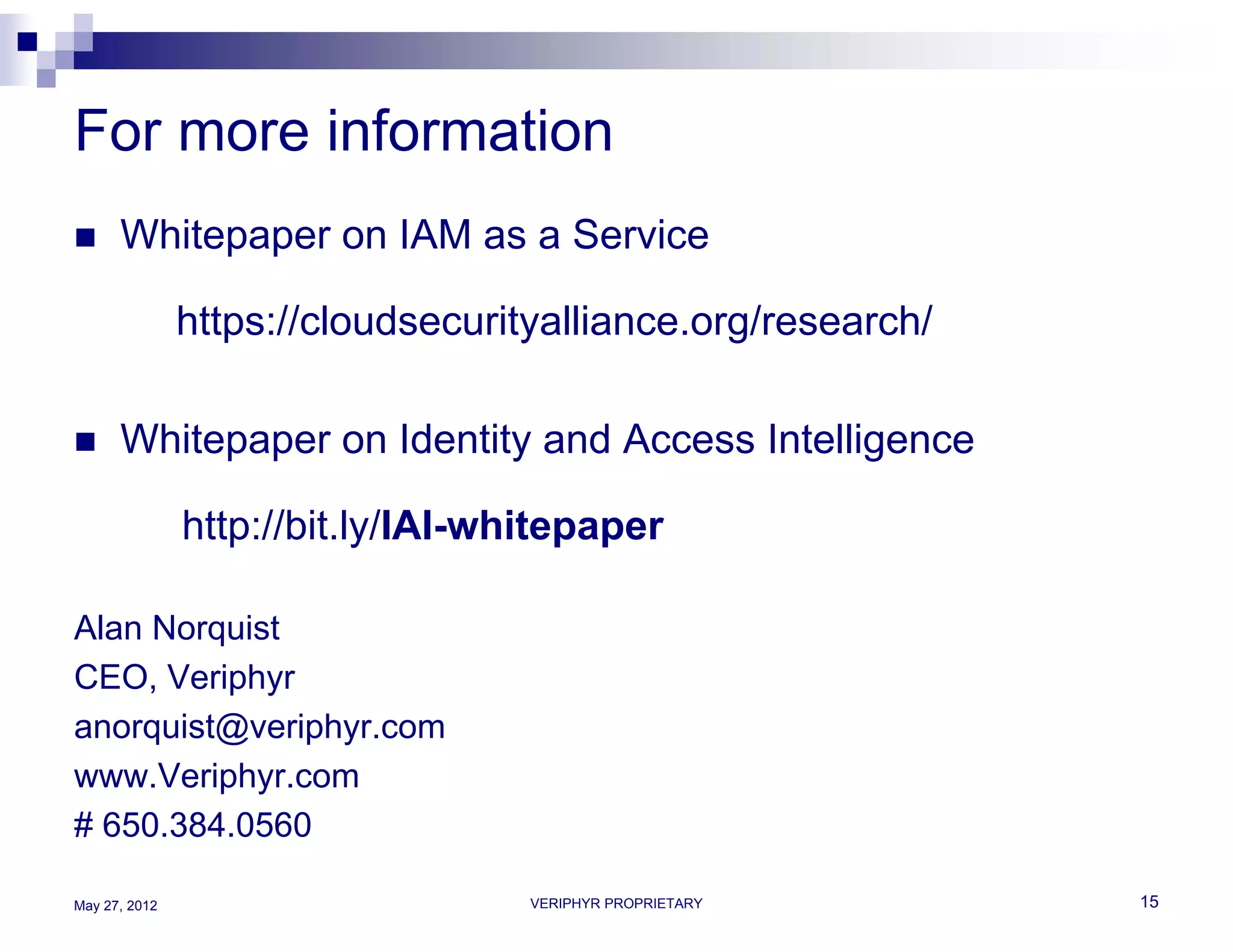 For more information
     Whitepaper on IAM as a Service

               https://cloudsecurityalliance.org/research/

     Whitepaper on Identity and Access Intelligence

               http://bit.ly/IAI-whitepaper

Alan Norquist
CEO, Veriphyr
anorquist@veriphyr.com
www.Veriphyr.com
# 650.384.0560

May 27, 2012                       VERIPHYR PROPRIETARY      15
 