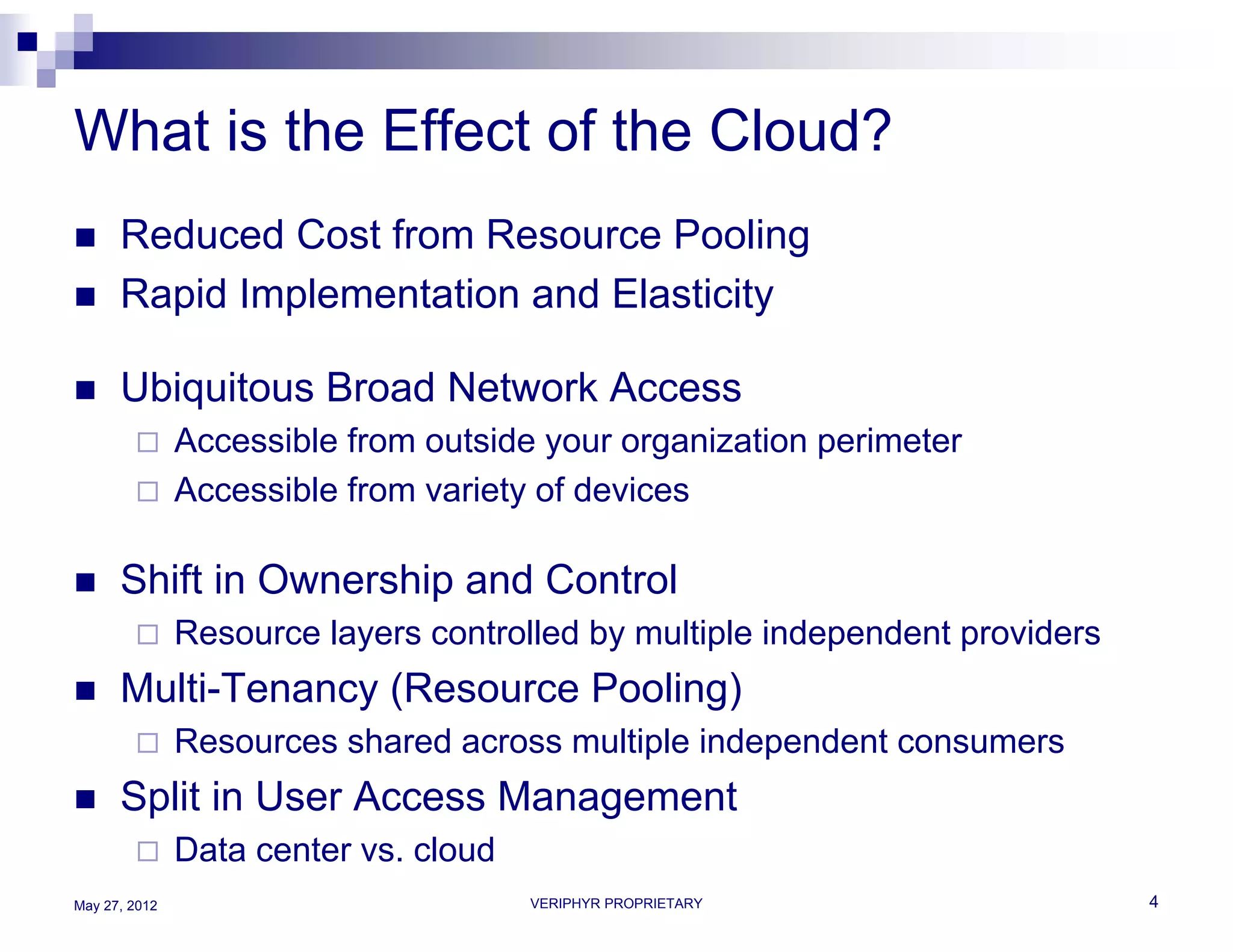 What is the Effect of the Cloud?
     Reduced Cost from Resource Pooling
     Rapid Implementation and Elasticity

     Ubiquitous Broad Network Access
              Accessible from outside your organization perimeter
              Accessible from variety of devices

     Shift in Ownership and Control
              Resource layers controlled by multiple independent providers
     Multi-Tenancy (Resource Pooling)
              Resources shared across multiple independent consumers
     Split in User Access Management
              Data center vs. cloud
May 27, 2012                           VERIPHYR PROPRIETARY                   4
 