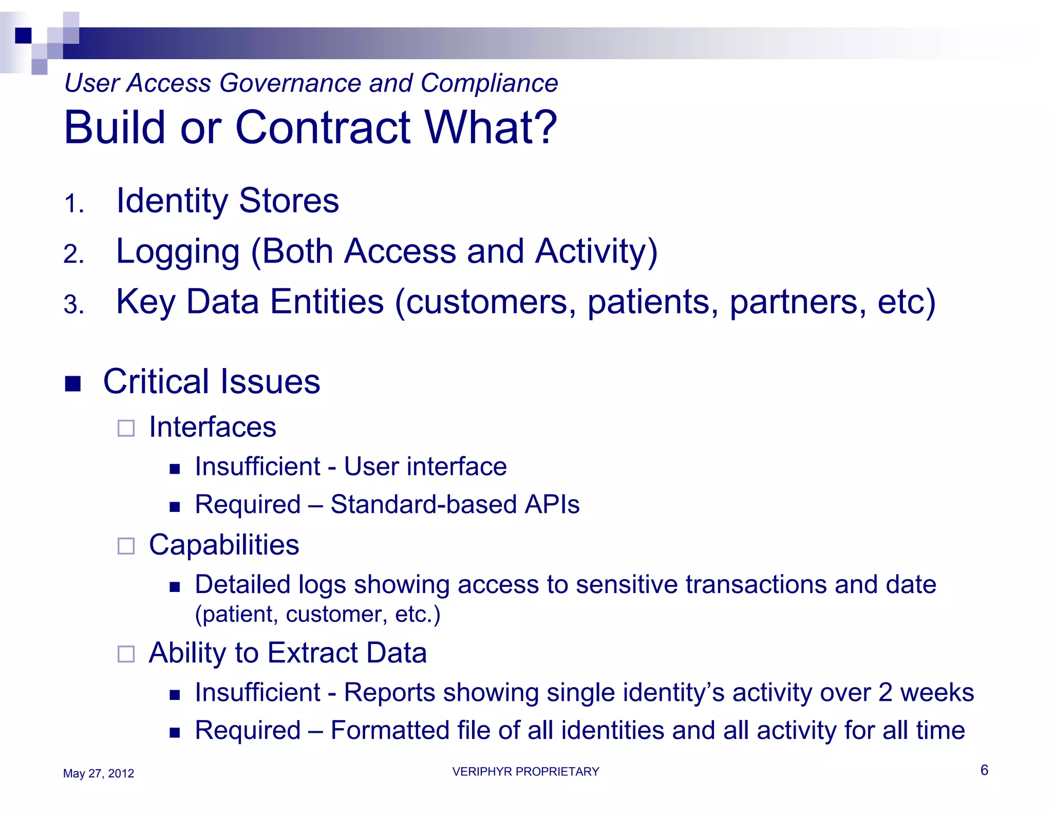 User Access Governance and Compliance
Build or Contract What?
1.      Identity Stores
2.      Logging (Both Access and Activity)
3.      Key Data Entities (customers, patients, partners, etc)

     Critical Issues
              Interfaces
                   Insufficient - User interface
                   Required – Standard-based APIs
              Capabilities
                   Detailed logs showing access to sensitive transactions and date
                    (patient, customer, etc.)
              Ability to Extract Data
                   Insufficient - Reports showing single identity’s activity over 2 weeks
                   Required – Formatted file of all identities and all activity for all time
May 27, 2012                                    VERIPHYR PROPRIETARY                            6
 