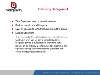 Company Background



With 7 years experience in quality control.
Best service at competitive price
Over 50 specialists in 15 locations around the China
Mission Statement
In an independent, impartial, objective and honest manner,
we strive in every way we can to consistently deliver
unequaled service to our customers all over the world.
Drawing on our industry specific knowledge, experience and
capability, we help customers to reduce quality risk and
ensure their business sustainability.




                                 Meet Your Specifications, Exceed Your Expectations
 