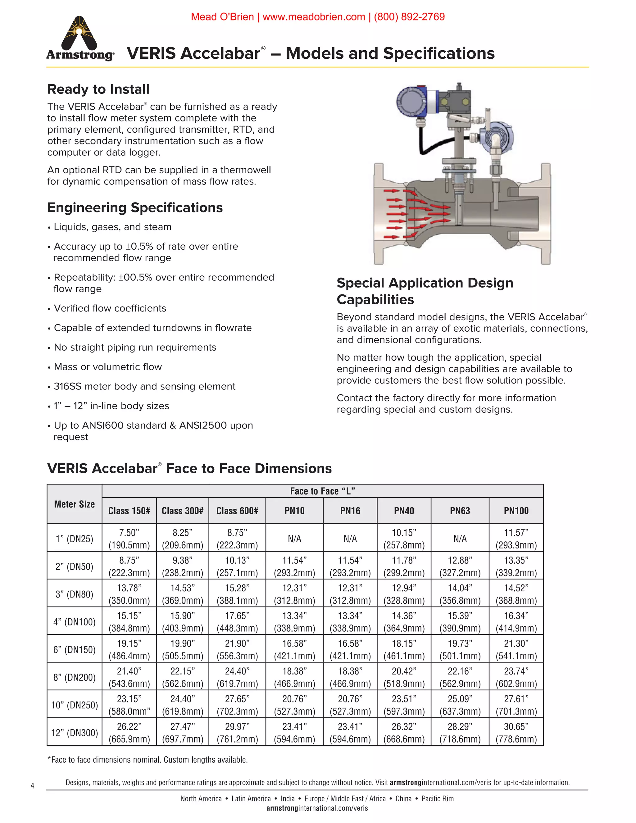 4
North America • Latin America • India • Europe / Middle East / Africa • China • Pacific Rim
armstronginternational.com/veris
Designs, materials, weights and performance ratings are approximate and subject to change without notice. Visit armstronginternational.com/veris for up-to-date information.
VERIS Accelabar®
– Models and Specifications
Ready to Install
The VERIS Accelabar®
can be furnished as a ready
to install flow meter system complete with the
primary element, configured transmitter, RTD, and
other secondary instrumentation such as a flow
computer or data logger.
An optional RTD can be supplied in a thermowell
for dynamic compensation of mass flow rates.
Engineering Specifications
• Liquids, gases, and steam
• Accuracy up to ±0.5% of rate over entire
recommended flow range
• Repeatability: ±00.5% over entire recommended
flow range
• Verified flow coefficients
• Capable of extended turndowns in flowrate
• No straight piping run requirements
• Mass or volumetric flow
• 316SS meter body and sensing element
• 1” – 12” in-line body sizes
• Up to ANSI600 standard & ANSI2500 upon
request
*Face to face dimensions nominal. Custom lengths available.
Meter Size
Face to Face “L”
Class 150# Class 300# Class 600# PN10 PN16 PN40 PN63 PN100
1” (DN25)
7.50”
(190.5mm)
8.25”
(209.6mm)
8.75”
(222.3mm)
N/A N/A
10.15”
(257.8mm)
N/A
11.57”
(293.9mm)
2” (DN50)
8.75”
(222.3mm)
9.38”
(238.2mm)
10.13”
(257.1mm)
11.54”
(293.2mm)
11.54”
(293.2mm)
11.78”
(299.2mm)
12.88”
(327.2mm)
13.35”
(339.2mm)
3” (DN80)
13.78”
(350.0mm)
14.53”
(369.0mm)
15.28”
(388.1mm)
12.31”
(312.8mm)
12.31”
(312.8mm)
12.94”
(328.8mm)
14.04”
(356.8mm)
14.52”
(368.8mm)
4” (DN100)
15.15”
(384.8mm)
15.90”
(403.9mm)
17.65”
(448.3mm)
13.34”
(338.9mm)
13.34”
(338.9mm)
14.36”
(364.9mm)
15.39”
(390.9mm)
16.34”
(414.9mm)
6” (DN150)
19.15”
(486.4mm)
19.90”
(505.5mm)
21.90”
(556.3mm)
16.58”
(421.1mm)
16.58”
(421.1mm)
18.15”
(461.1mm)
19.73”
(501.1mm)
21.30”
(541.1mm)
8” (DN200)
21.40”
(543.6mm)
22.15”
(562.6mm)
24.40”
(619.7mm)
18.38”
(466.9mm)
18.38”
(466.9mm)
20.42”
(518.9mm)
22.16”
(562.9mm)
23.74”
(602.9mm)
10” (DN250)
23.15”
(588.0mm”
24.40”
(619.8mm)
27.65”
(702.3mm)
20.76”
(527.3mm)
20.76”
(527.3mm)
23.51”
(597.3mm)
25.09”
(637.3mm)
27.61”
(701.3mm)
12” (DN300)
26.22”
(665.9mm)
27.47”
(697.7mm)
29.97”
(761.2mm)
23.41”
(594.6mm)
23.41”
(594.6mm)
26.32”
(668.6mm)
28.29”
(718.6mm)
30.65”
(778.6mm)
Special Application Design
Capabilities
Beyond standard model designs, the VERIS Accelabar®
is available in an array of exotic materials, connections,
and dimensional configurations.
No matter how tough the application, special
engineering and design capabilities are available to
provide customers the best flow solution possible.
Contact the factory directly for more information
regarding special and custom designs.
VERIS Accelabar®
Face to Face Dimensions
Mead O'Brien | www.meadobrien.com | (800) 892-2769
 