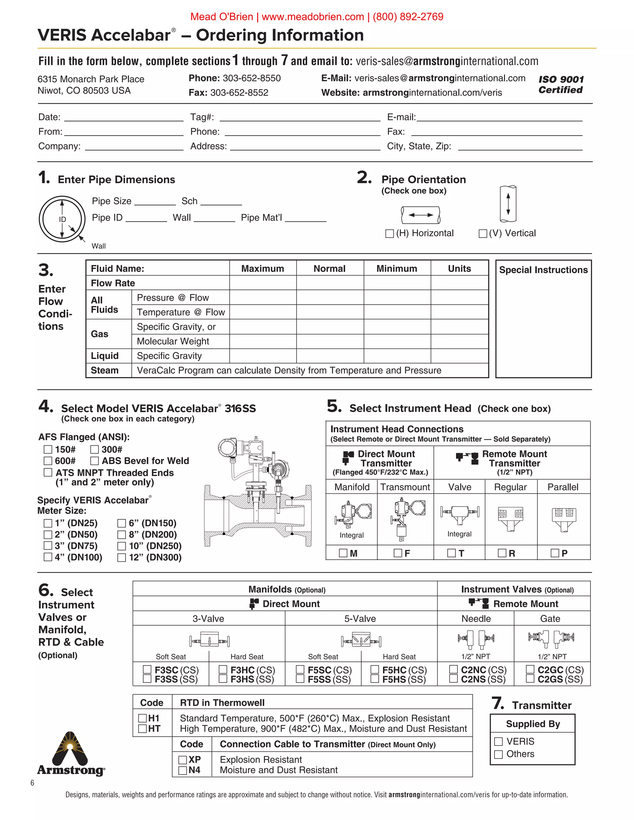 6
Specify VERIS Accelabar®
Meter Size:
	 1” (DN25)
	 2” (DN50)
	 3” (DN75)	
	 4” (DN100)
VERIS Accelabar®
– Ordering Information
AFS Flanged (ANSI):
	 150# 300#
	 600# ABS  Bevel for Weld
Fill in the form below, complete sections1 through 7 and email to: veris-sales@armstronginternational.com
Date:________________________ Tag#: ________________________________ E-mail:_________________________________
From:________________________ Phone: _______________________________ Fax: __________________________________
Company: ____________________ Address:______________________________ City, State, Zip: _________________________
3.
Enter
Flow
Condi-
tions
4. Select Model VERIS Accelabar®
316SS
(Check one box in each category)
(V) Vertical(H) Horizontal
Pipe Size ________ Sch ________
Pipe ID ________ Wall ________ Pipe Mat’l ________
Special Instructions
Wall
ID
Fluid Name:	 Maximum	 Normal	 Minimum	 Units
Flow Rate
All	 Pressure @ Flow
Fluids	 Temperature @ Flow
Gas
	 Specific Gravity, or
	 Molecular Weight
Liquid	 Specific Gravity
Steam	 VeraCalc Program can calculate Density from Temperature and Pressure
5. Select Instrument Head (Check one box)
2. Pipe Orientation
(Check one box)
1. Enter Pipe Dimensions
Supplied By
7. Transmitter
Phone: 303-652-8550	 E-Mail: veris-sales@armstronginternational.com
Fax: 303-652-8552	 Website: armstronginternational.com/veris
6315 Monarch Park Place
Niwot, CO 80503 USA
ISO 9001
Certified
6. Select
Instrument
Valves or
Manifold,
RTD  Cable
(Optional)
	 Code	 RTD in Thermowell
H1	 Standard Temperature, 500*F (260*C) Max., Explosion Resistant
HT	 High Temperature, 900*F (482*C) Max., Moisture and Dust Resistant
		 Code	 Connection Cable to Transmitter (Direct Mount Only)
		 XP	 Explosion Resistant
		 N4	 Moisture and Dust Resistant
			 Manifolds (Optional)			 Instrument Valves (Optional)
			 Direct Mount		 		 Remote Mount
		3-Valve			 5-Valve		 Needle		 Gate
Soft Seat Hard Seat Soft Seat Hard Seat 1/2” NPT 1/2” NPT
Instrument Head Connections
(Select Remote or Direct Mount Transmitter — Sold Separately)
		 Direct Mount 		 Remote Mount
		 Transmitter		 Transmitter
	(Flanged 450°F/232°C Max.)		 (1/2” NPT)
	Manifold		Transmount	 Valve	 Regular	 Parallel
	 M		 F	 T	 R	 P
Integral Integral
6” (DN150)
8” (DN200)
10” (DN250)
12” (DN300)
ATS MNPT Threaded Ends
(1” and 2” meter only)
F3HC (CS)
F3HS (SS)
F5SC(CS)
F5SS(SS)
F5HC(CS)
F5HS(SS)
C2NC(CS)
C2NS(SS)
C2GC(CS)
C2GS(SS)
F3SC (CS)
F3SS (SS)
VERIS
Others
Designs, materials, weights and performance ratings are approximate and subject to change without notice. Visit armstronginternational.com/veris for up-to-date information.
Mead O'Brien | www.meadobrien.com | (800) 892-2769
 