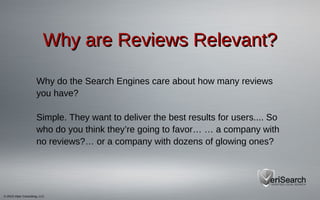 © 2013 Viper Consulting, LLC
Why are Reviews Relevant?Why are Reviews Relevant?
Why do the Search Engines care about how many reviews
you have?
Simple. They want to deliver the best results for users.... So
who do you think they’re going to favor… … a company with
no reviews?… or a company with dozens of glowing ones?
 
