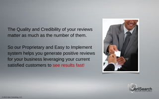 © 2013 Viper Consulting, LLC
The Quality and Credibility of your reviews
matter as much as the number of them.
So our Proprietary and Easy to Implement
system helps you generate positive reviews
for your business leveraging your current
satisfied customers to see results fast!
 