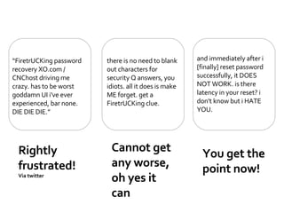 Rightly frustrated! Via twitter  Cannot get any worse, oh yes it can  You get the point now! “ FiretrUCKing password recovery XO.com / CNChost driving me crazy. has to be worst goddamn UI i've ever experienced, bar none. DIE DIE DIE.” there is no need to blank out characters for security Q answers, you idiots. all it does is make ME forget. get a FiretrUCKing clue. and immediately after i [finally] reset password successfully, it DOES NOT WORK. is there latency in your reset? i don't know but i HATE YOU. 