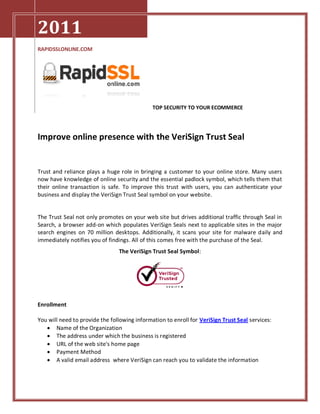 2011
RAPIDSSLONLINE.COM




                                              TOP SECURITY TO YOUR ECOMMERCE




Improve online presence with the VeriSign Trust Seal


Trust and reliance plays a huge role in bringing a customer to your online store. Many users
now have knowledge of online security and the essential padlock symbol, which tells them that
their online transaction is safe. To improve this trust with users, you can authenticate your
business and display the VeriSign Trust Seal symbol on your website.


The Trust Seal not only promotes on your web site but drives additional traffic through Seal in
Search, a browser add-on which populates VeriSign Seals next to applicable sites in the major
search engines on 70 million desktops. Additionally, it scans your site for malware daily and
immediately notifies you of findings. All of this comes free with the purchase of the Seal.
                                The VeriSign Trust Seal Symbol:




Enrollment

You will need to provide the following information to enroll for VeriSign Trust Seal services:
    Name of the Organization
    The address under which the business is registered
    URL of the web site's home page
    Payment Method
    A valid email address where VeriSign can reach you to validate the information
 