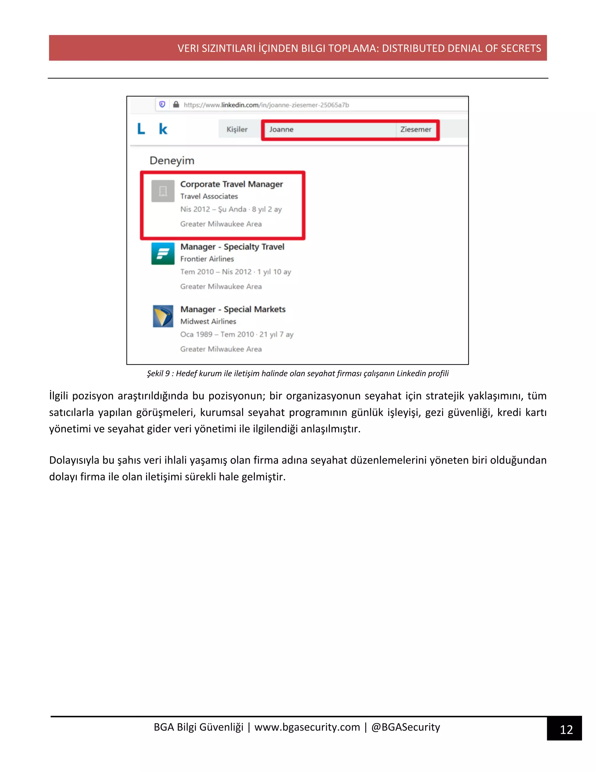VERI SIZINTILARI İÇINDEN BILGI TOPLAMA: DISTRIBUTED DENIAL OF SECRETS
12BGA Bilgi Güvenliği | www.bgasecurity.com | @BGASecurity
Şekil 9 : Hedef kurum ile iletişim halinde olan seyahat firması çalışanın Linkedin profili
İlgili pozisyon araştırıldığında bu pozisyonun; bir organizasyonun seyahat için stratejik yaklaşımını, tüm
satıcılarla yapılan görüşmeleri, kurumsal seyahat programının günlük işleyişi, gezi güvenliği, kredi kartı
yönetimi ve seyahat gider veri yönetimi ile ilgilendiği anlaşılmıştır.
Dolayısıyla bu şahıs veri ihlali yaşamış olan firma adına seyahat düzenlemelerini yöneten biri olduğundan
dolayı firma ile olan iletişimi sürekli hale gelmiştir.
 