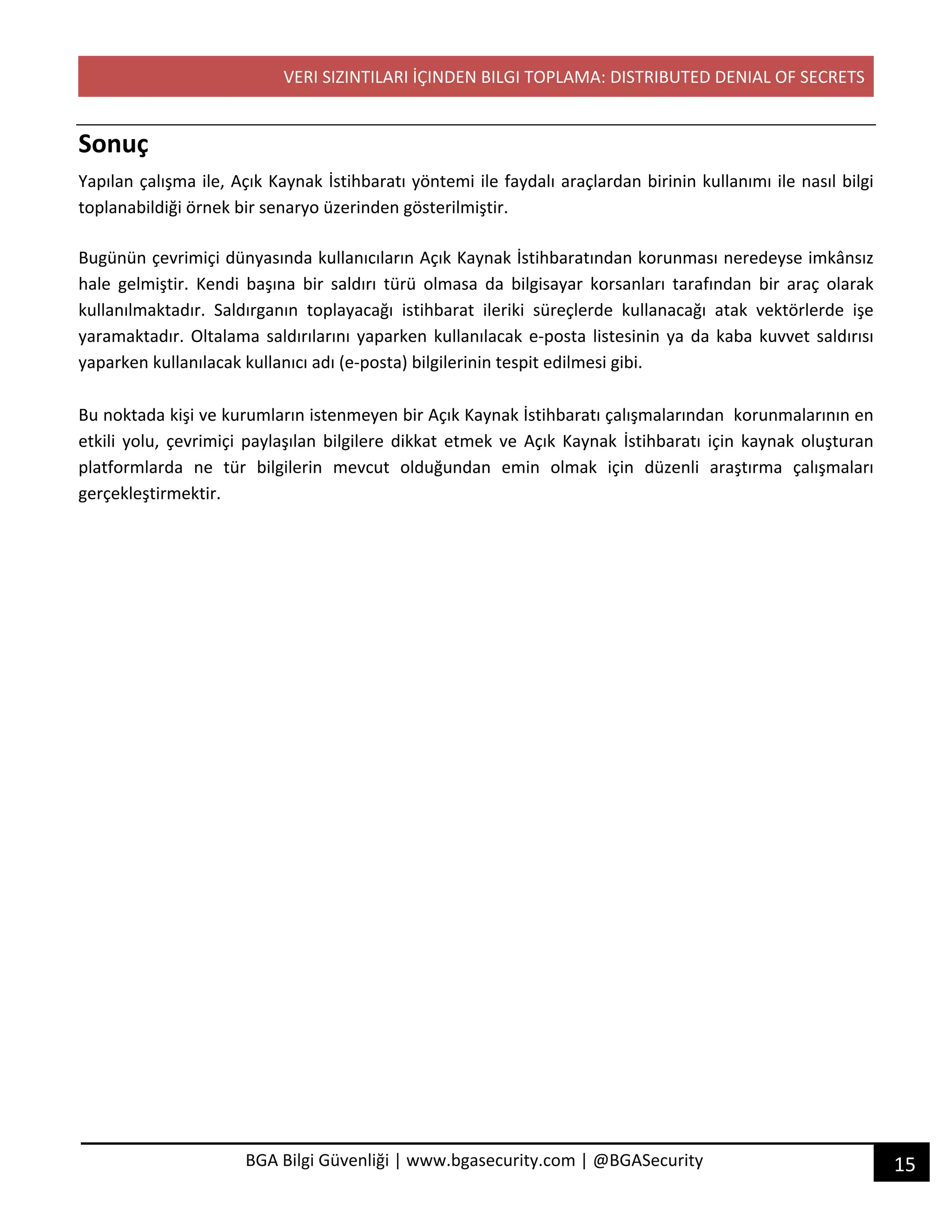 VERI SIZINTILARI İÇINDEN BILGI TOPLAMA: DISTRIBUTED DENIAL OF SECRETS
15BGA Bilgi Güvenliği | www.bgasecurity.com | @BGASecurity
Sonuç
Yapılan çalışma ile, Açık Kaynak İstihbaratı yöntemi ile faydalı araçlardan birinin kullanımı ile nasıl bilgi
toplanabildiği örnek bir senaryo üzerinden gösterilmiştir.
Bugünün çevrimiçi dünyasında kullanıcıların Açık Kaynak İstihbaratından korunması neredeyse imkânsız
hale gelmiştir. Kendi başına bir saldırı türü olmasa da bilgisayar korsanları tarafından bir araç olarak
kullanılmaktadır. Saldırganın toplayacağı istihbarat ileriki süreçlerde kullanacağı atak vektörlerde işe
yaramaktadır. Oltalama saldırılarını yaparken kullanılacak e-posta listesinin ya da kaba kuvvet saldırısı
yaparken kullanılacak kullanıcı adı (e-posta) bilgilerinin tespit edilmesi gibi.
Bu noktada kişi ve kurumların istenmeyen bir Açık Kaynak İstihbaratı çalışmalarından korunmalarının en
etkili yolu, çevrimiçi paylaşılan bilgilere dikkat etmek ve Açık Kaynak İstihbaratı için kaynak oluşturan
platformlarda ne tür bilgilerin mevcut olduğundan emin olmak için düzenli araştırma çalışmaları
gerçekleştirmektir.
 