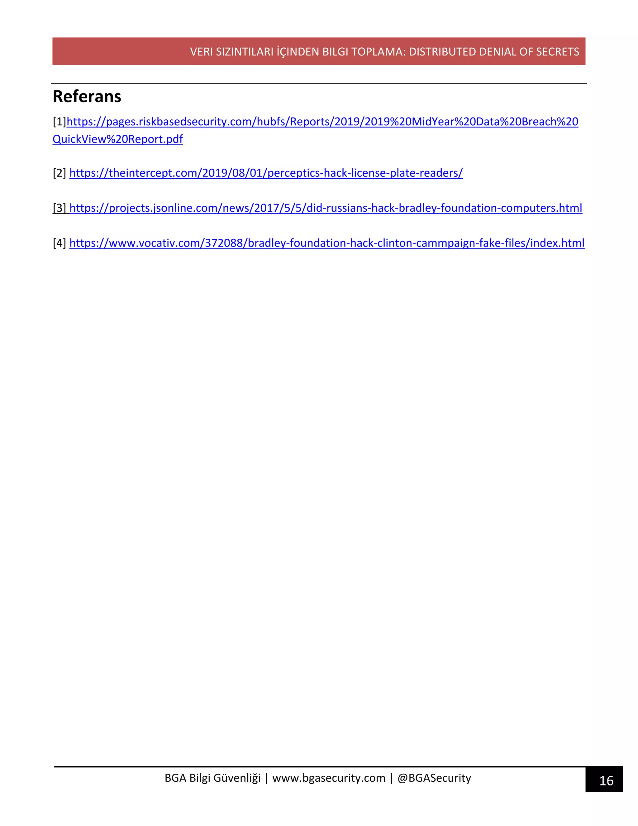 VERI SIZINTILARI İÇINDEN BILGI TOPLAMA: DISTRIBUTED DENIAL OF SECRETS
16BGA Bilgi Güvenliği | www.bgasecurity.com | @BGASecurity
Referans
[1]https://pages.riskbasedsecurity.com/hubfs/Reports/2019/2019%20MidYear%20Data%20Breach%20
QuickView%20Report.pdf
[2] https://theintercept.com/2019/08/01/perceptics-hack-license-plate-readers/
[3] https://projects.jsonline.com/news/2017/5/5/did-russians-hack-bradley-foundation-computers.html
[4] https://www.vocativ.com/372088/bradley-foundation-hack-clinton-cammpaign-fake-files/index.html
 