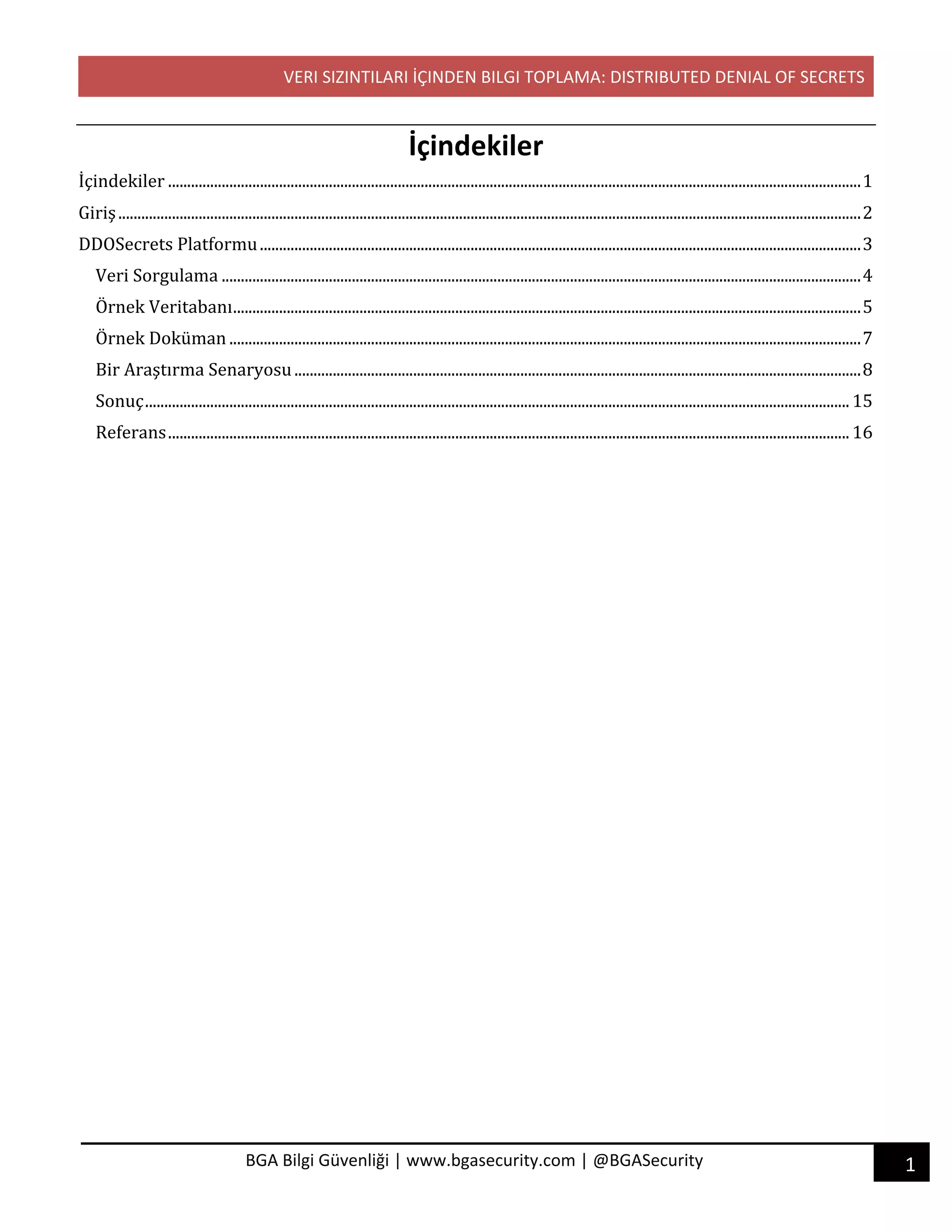 VERI SIZINTILARI İÇINDEN BILGI TOPLAMA: DISTRIBUTED DENIAL OF SECRETS
1BGA Bilgi Güvenliği | www.bgasecurity.com | @BGASecurity
İçindekiler
İçindekiler	.....................................................................................................................................................................................	1	
Giriş	..................................................................................................................................................................................................	2	
DDOSecrets	Platformu	.............................................................................................................................................................	3	
Veri	Sorgulama	.......................................................................................................................................................................	4	
Örnek	Veritabanı	....................................................................................................................................................................	5	
Örnek	Doküman	.....................................................................................................................................................................	7	
Bir	Araştırma	Senaryosu	....................................................................................................................................................	8	
Sonuç	........................................................................................................................................................................................	15	
Referans	..................................................................................................................................................................................	16	
 