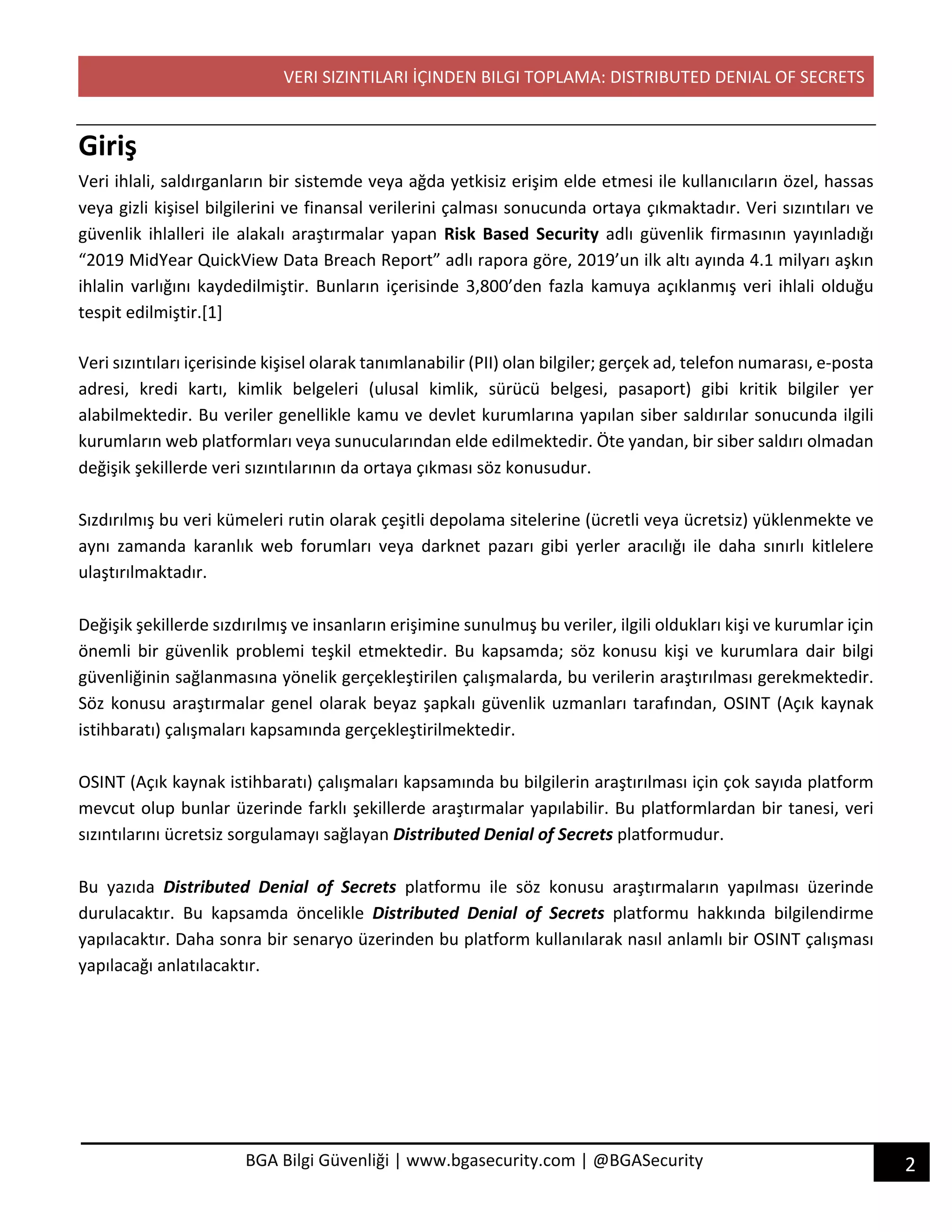 VERI SIZINTILARI İÇINDEN BILGI TOPLAMA: DISTRIBUTED DENIAL OF SECRETS
2BGA Bilgi Güvenliği | www.bgasecurity.com | @BGASecurity
Giriş
Veri ihlali, saldırganların bir sistemde veya ağda yetkisiz erişim elde etmesi ile kullanıcıların özel, hassas
veya gizli kişisel bilgilerini ve finansal verilerini çalması sonucunda ortaya çıkmaktadır. Veri sızıntıları ve
güvenlik ihlalleri ile alakalı araştırmalar yapan Risk Based Security adlı güvenlik firmasının yayınladığı
“2019 MidYear QuickView Data Breach Report” adlı rapora göre, 2019’un ilk altı ayında 4.1 milyarı aşkın
ihlalin varlığını kaydedilmiştir. Bunların içerisinde 3,800’den fazla kamuya açıklanmış veri ihlali olduğu
tespit edilmiştir.[1]
Veri sızıntıları içerisinde kişisel olarak tanımlanabilir (PII) olan bilgiler; gerçek ad, telefon numarası, e-posta
adresi, kredi kartı, kimlik belgeleri (ulusal kimlik, sürücü belgesi, pasaport) gibi kritik bilgiler yer
alabilmektedir. Bu veriler genellikle kamu ve devlet kurumlarına yapılan siber saldırılar sonucunda ilgili
kurumların web platformları veya sunucularından elde edilmektedir. Öte yandan, bir siber saldırı olmadan
değişik şekillerde veri sızıntılarının da ortaya çıkması söz konusudur.
Sızdırılmış bu veri kümeleri rutin olarak çeşitli depolama sitelerine (ücretli veya ücretsiz) yüklenmekte ve
aynı zamanda karanlık web forumları veya darknet pazarı gibi yerler aracılığı ile daha sınırlı kitlelere
ulaştırılmaktadır.
Değişik şekillerde sızdırılmış ve insanların erişimine sunulmuş bu veriler, ilgili oldukları kişi ve kurumlar için
önemli bir güvenlik problemi teşkil etmektedir. Bu kapsamda; söz konusu kişi ve kurumlara dair bilgi
güvenliğinin sağlanmasına yönelik gerçekleştirilen çalışmalarda, bu verilerin araştırılması gerekmektedir.
Söz konusu araştırmalar genel olarak beyaz şapkalı güvenlik uzmanları tarafından, OSINT (Açık kaynak
istihbaratı) çalışmaları kapsamında gerçekleştirilmektedir.
OSINT (Açık kaynak istihbaratı) çalışmaları kapsamında bu bilgilerin araştırılması için çok sayıda platform
mevcut olup bunlar üzerinde farklı şekillerde araştırmalar yapılabilir. Bu platformlardan bir tanesi, veri
sızıntılarını ücretsiz sorgulamayı sağlayan Distributed Denial of Secrets platformudur.
Bu yazıda Distributed Denial of Secrets platformu ile söz konusu araştırmaların yapılması üzerinde
durulacaktır. Bu kapsamda öncelikle Distributed Denial of Secrets platformu hakkında bilgilendirme
yapılacaktır. Daha sonra bir senaryo üzerinden bu platform kullanılarak nasıl anlamlı bir OSINT çalışması
yapılacağı anlatılacaktır.
 