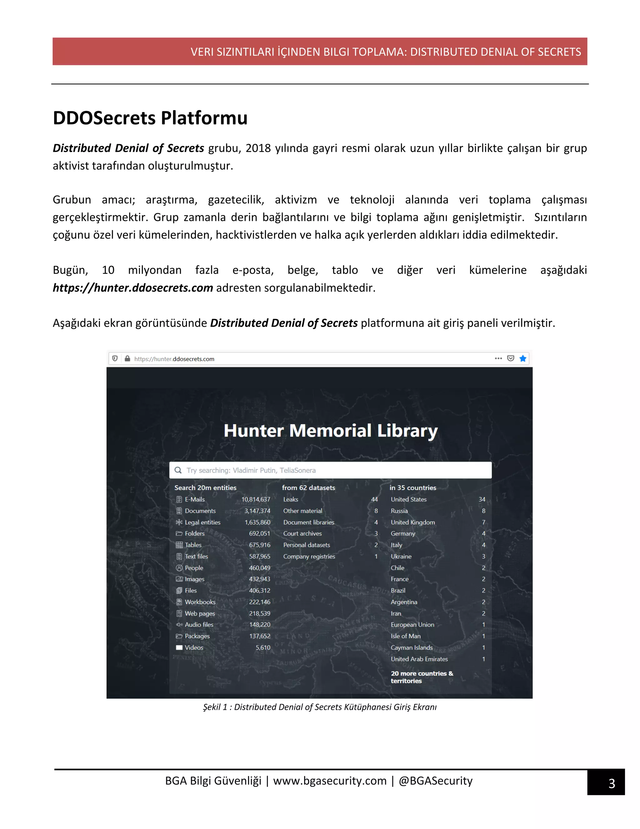 VERI SIZINTILARI İÇINDEN BILGI TOPLAMA: DISTRIBUTED DENIAL OF SECRETS
3BGA Bilgi Güvenliği | www.bgasecurity.com | @BGASecurity
DDOSecrets Platformu
Distributed Denial of Secrets grubu, 2018 yılında gayri resmi olarak uzun yıllar birlikte çalışan bir grup
aktivist tarafından oluşturulmuştur.
Grubun amacı; araştırma, gazetecilik, aktivizm ve teknoloji alanında veri toplama çalışması
gerçekleştirmektir. Grup zamanla derin bağlantılarını ve bilgi toplama ağını genişletmiştir. Sızıntıların
çoğunu özel veri kümelerinden, hacktivistlerden ve halka açık yerlerden aldıkları iddia edilmektedir.
Bugün, 10 milyondan fazla e-posta, belge, tablo ve diğer veri kümelerine aşağıdaki
https://hunter.ddosecrets.com adresten sorgulanabilmektedir.
Aşağıdaki ekran görüntüsünde Distributed Denial of Secrets platformuna ait giriş paneli verilmiştir.
Şekil 1 : Distributed Denial of Secrets Kütüphanesi Giriş Ekranı
 