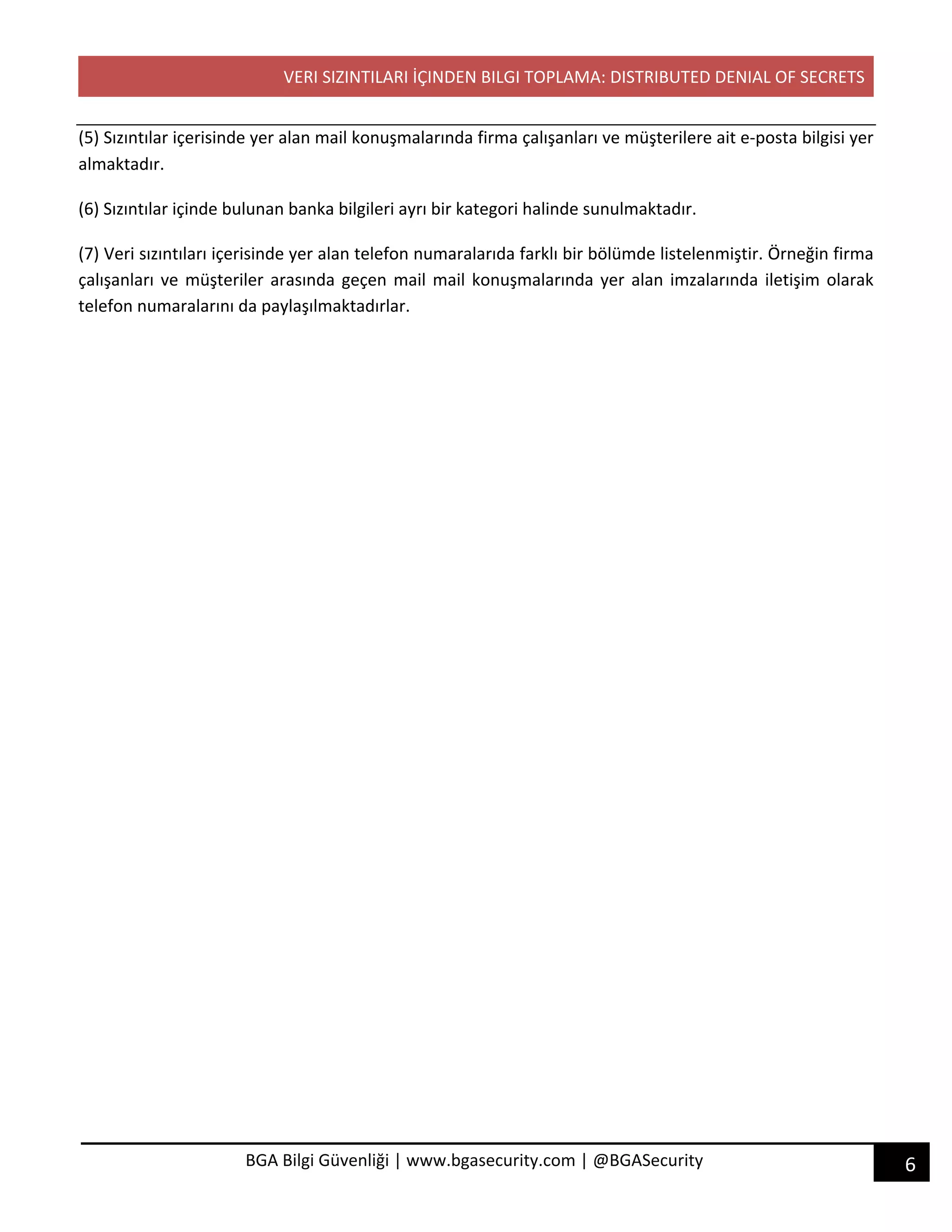 VERI SIZINTILARI İÇINDEN BILGI TOPLAMA: DISTRIBUTED DENIAL OF SECRETS
6BGA Bilgi Güvenliği | www.bgasecurity.com | @BGASecurity
(5) Sızıntılar içerisinde yer alan mail konuşmalarında firma çalışanları ve müşterilere ait e-posta bilgisi yer
almaktadır.
(6) Sızıntılar içinde bulunan banka bilgileri ayrı bir kategori halinde sunulmaktadır.
(7) Veri sızıntıları içerisinde yer alan telefon numaralarıda farklı bir bölümde listelenmiştir. Örneğin firma
çalışanları ve müşteriler arasında geçen mail mail konuşmalarında yer alan imzalarında iletişim olarak
telefon numaralarını da paylaşılmaktadırlar.
 