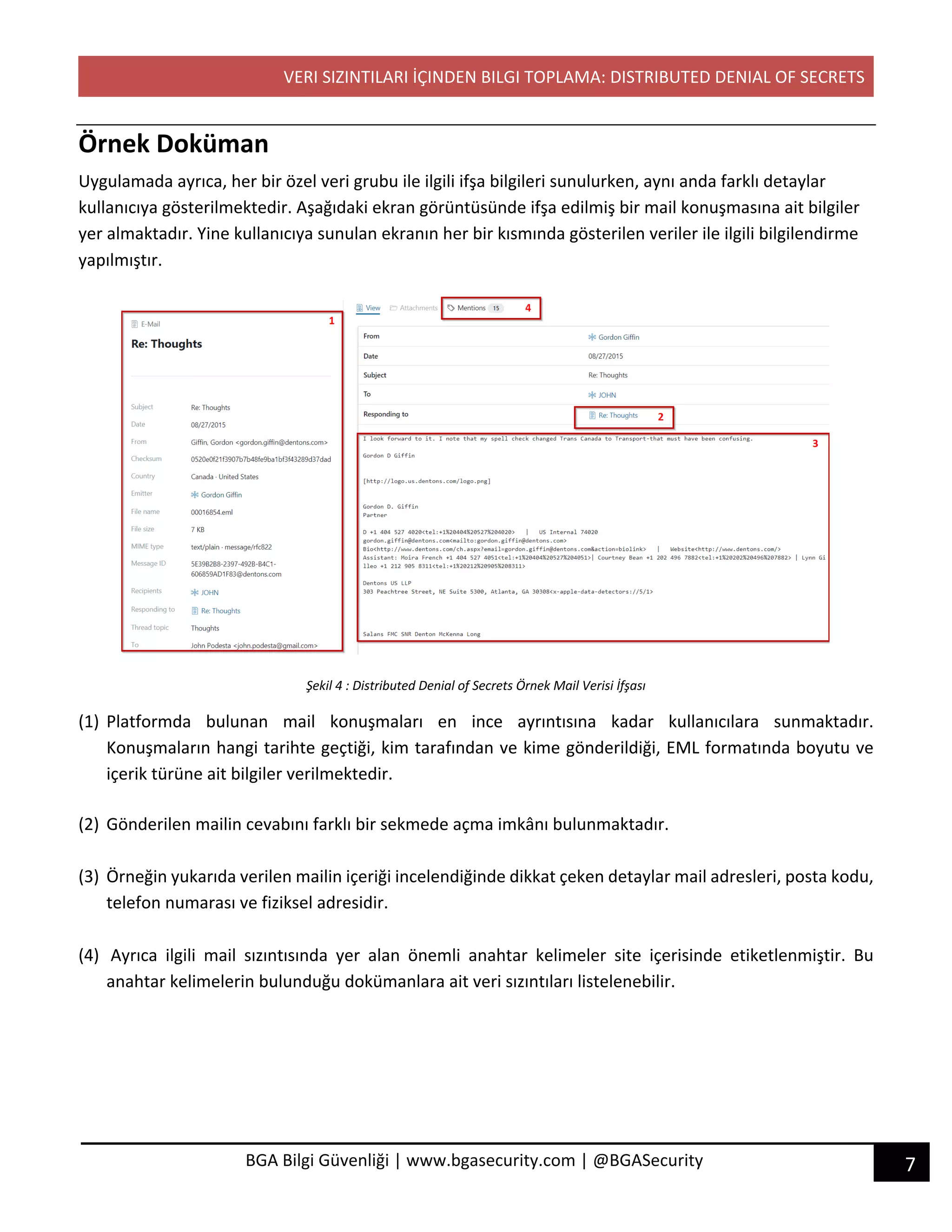 VERI SIZINTILARI İÇINDEN BILGI TOPLAMA: DISTRIBUTED DENIAL OF SECRETS
7BGA Bilgi Güvenliği | www.bgasecurity.com | @BGASecurity
Örnek Doküman
Uygulamada ayrıca, her bir özel veri grubu ile ilgili ifşa bilgileri sunulurken, aynı anda farklı detaylar
kullanıcıya gösterilmektedir. Aşağıdaki ekran görüntüsünde ifşa edilmiş bir mail konuşmasına ait bilgiler
yer almaktadır. Yine kullanıcıya sunulan ekranın her bir kısmında gösterilen veriler ile ilgili bilgilendirme
yapılmıştır.
Şekil 4 : Distributed Denial of Secrets Örnek Mail Verisi İfşası
(1) Platformda bulunan mail konuşmaları en ince ayrıntısına kadar kullanıcılara sunmaktadır.
Konuşmaların hangi tarihte geçtiği, kim tarafından ve kime gönderildiği, EML formatında boyutu ve
içerik türüne ait bilgiler verilmektedir.
(2) Gönderilen mailin cevabını farklı bir sekmede açma imkânı bulunmaktadır.
(3) Örneğin yukarıda verilen mailin içeriği incelendiğinde dikkat çeken detaylar mail adresleri, posta kodu,
telefon numarası ve fiziksel adresidir.
(4) Ayrıca ilgili mail sızıntısında yer alan önemli anahtar kelimeler site içerisinde etiketlenmiştir. Bu
anahtar kelimelerin bulunduğu dokümanlara ait veri sızıntıları listelenebilir.
 