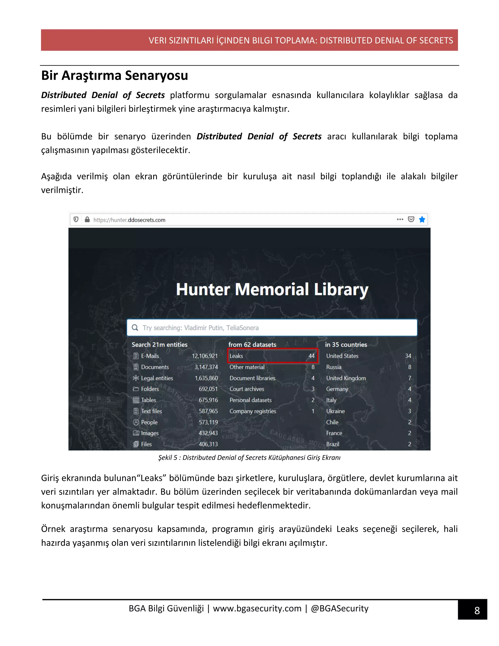 VERI SIZINTILARI İÇINDEN BILGI TOPLAMA: DISTRIBUTED DENIAL OF SECRETS
8BGA Bilgi Güvenliği | www.bgasecurity.com | @BGASecurity
Bir Araştırma Senaryosu
Distributed Denial of Secrets platformu sorgulamalar esnasında kullanıcılara kolaylıklar sağlasa da
resimleri yani bilgileri birleştirmek yine araştırmacıya kalmıştır.
Bu bölümde bir senaryo üzerinden Distributed Denial of Secrets aracı kullanılarak bilgi toplama
çalışmasının yapılması gösterilecektir.
Aşağıda verilmiş olan ekran görüntülerinde bir kuruluşa ait nasıl bilgi toplandığı ile alakalı bilgiler
verilmiştir.
Şekil 5 : Distributed Denial of Secrets Kütüphanesi Giriş Ekranı
Giriş ekranında bulunan“Leaks” bölümünde bazı şirketlere, kuruluşlara, örgütlere, devlet kurumlarına ait
veri sızıntıları yer almaktadır. Bu bölüm üzerinden seçilecek bir veritabanında dokümanlardan veya mail
konuşmalarından önemli bulgular tespit edilmesi hedeflenmektedir.
Örnek araştırma senaryosu kapsamında, programın giriş arayüzündeki Leaks seçeneği seçilerek, hali
hazırda yaşanmış olan veri sızıntılarının listelendiği bilgi ekranı açılmıştır.
 