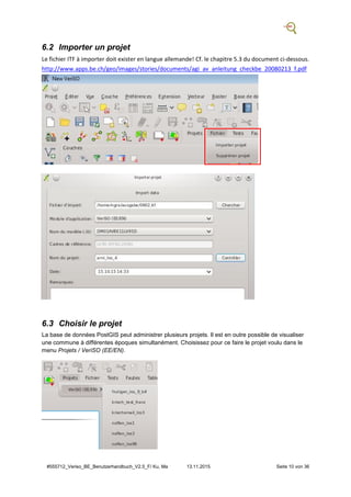 #555712_Veriso_BE_Benutzerhandbuch_V2.5_F/ Ku, Ma 13.11.2015 Seite 10 von 36
6.2 Importer un projet
Le fichier ITF à importer doit exister en langue allemande! Cf. le chapitre 5.3 du document ci-dessous.
http://www.apps.be.ch/geo/images/stories/documents/agi_av_anleitung_checkbe_20080213_f.pdf
6.3 Choisir le projet
La base de données PostGIS peut administrer plusieurs projets. Il est en outre possible de visualiser
une commune à différentes époques simultanément. Choisissez pour ce faire le projet voulu dans le
menu Projets / VeriSO (EE/EN).
 