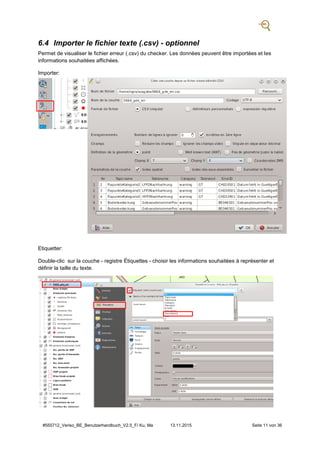 #555712_Veriso_BE_Benutzerhandbuch_V2.5_F/ Ku, Ma 13.11.2015 Seite 11 von 36
6.4 Importer le fichier texte (.csv) - optionnel
Permet de visualiser le fichier erreur (.csv) du checker. Les données peuvent être importées et les
informations souhaitées affichées.
Importer:
Etiquetter:
Double-clic sur la couche - registre Étiquettes - choisir les informations souhaitées à représenter et
définir la taille du texte.
 