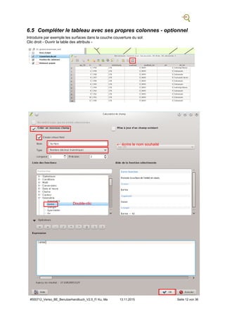 #555712_Veriso_BE_Benutzerhandbuch_V2.5_F/ Ku, Ma 13.11.2015 Seite 12 von 36
6.5 Compléter le tableau avec ses propres colonnes - optionnel
Introduire par exemple les surfaces dans la couche couverture du sol:
Clic droit - Ouvrir la table des attributs -
 écrire le nom souhaité
Double-clic
 