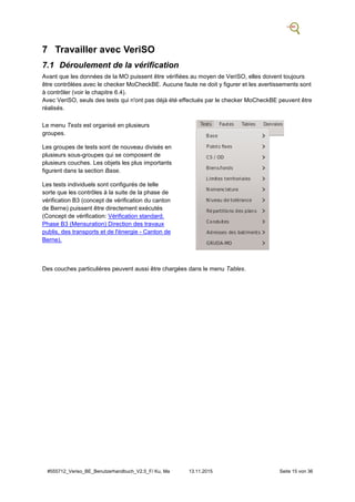 #555712_Veriso_BE_Benutzerhandbuch_V2.5_F/ Ku, Ma 13.11.2015 Seite 15 von 36
7 Travailler avec VeriSO
7.1 Déroulement de la vérification
Avant que les données de la MO puissent être vérifiées au moyen de VeriSO, elles doivent toujours
être contrôlées avec le checker MoCheckBE. Aucune faute ne doit y figurer et les avertissements sont
à contrôler (voir le chapitre 6.4).
Avec VeriSO, seuls des tests qui n'ont pas déjà été effectués par le checker MoCheckBE peuvent être
réalisés.
Le menu Tests est organisé en plusieurs
groupes.
Les groupes de tests sont de nouveau divisés en
plusieurs sous-groupes qui se composent de
plusieurs couches. Les objets les plus importants
figurent dans la section Base.
Les tests individuels sont configurés de telle
sorte que les contrôles à la suite de la phase de
vérification B3 (concept de vérification du canton
de Berne) puissent être directement exécutés
(Concept de vérification: Vérification standard.
Phase B3 (Mensuration) Direction des travaux
publis, des transports et de l'énergie - Canton de
Berne).
Des couches particulières peuvent aussi être chargées dans le menu Tables.
 