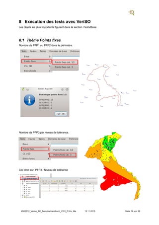 #555712_Veriso_BE_Benutzerhandbuch_V2.5_F/ Ku, Ma 13.11.2015 Seite 19 von 36
8 Exécution des tests avec VeriSO
Les objets les plus importants figurent dans la section Tests/Base.
8.1 Thème Points fixes
Nombre de PFP1 ou PFP2 dans le périmètre.
Nombre de PFP3 par niveau de tolérance.
Clic droit sur PFP3 / Niveau de tolérance
 