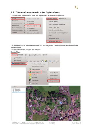 #555712_Veriso_BE_Benutzerhandbuch_V2.5_F/ Ku, Ma 13.11.2015 Seite 20 von 36
8.2 Thèmes Couverture du sol et Objets divers
Contrôles de la couverture du sol et des objets divers à l'aide des orthophotos.
Les données d'accès doivent être entrées lors du chargement. La transparence peut être modifiée
ultérieurement.
D'autres orthophotos peuvent être utilisées:
Google Maps
 