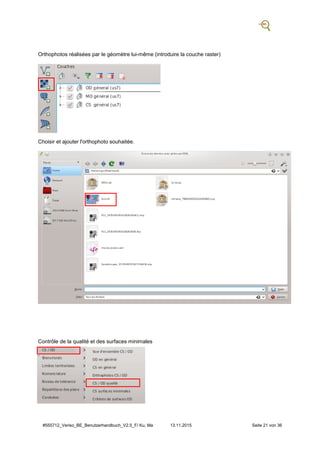 #555712_Veriso_BE_Benutzerhandbuch_V2.5_F/ Ku, Ma 13.11.2015 Seite 21 von 36
Orthophotos réalisées par le géomètre lui-même (introduire la couche raster)
Choisir et ajouter l'orthophoto souhaitée.
Contrôle de la qualité et des surfaces minimales
.
 