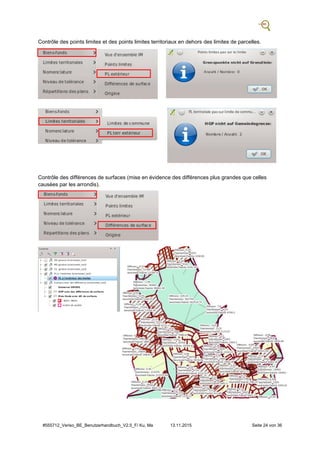 #555712_Veriso_BE_Benutzerhandbuch_V2.5_F/ Ku, Ma 13.11.2015 Seite 24 von 36
Contrôle des points limites et des points limites territoriaux en dehors des limites de parcelles.
Contrôle des différences de surfaces (mise en évidence des différences plus grandes que celles
causées par les arrondis).
 
