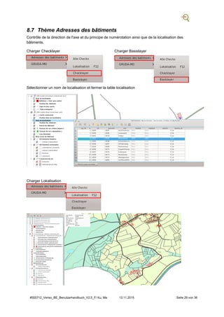 #555712_Veriso_BE_Benutzerhandbuch_V2.5_F/ Ku, Ma 13.11.2015 Seite 29 von 36
8.7 Thème Adresses des bâtiments
Contrôle de la direction de l'axe et du principe de numérotation ainsi que de la localisation des
bâtiments.
Charger Checklayer Charger Basislayer
Sélectionner un nom de localisation et fermer la table localisation
Charger Lokalisation
 