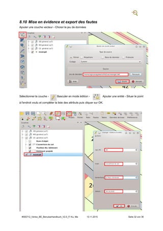 #555712_Veriso_BE_Benutzerhandbuch_V2.5_F/ Ku, Ma 13.11.2015 Seite 32 von 36
8.10 Mise en évidence et export des fautes
Ajouter une couche vecteur - Choisir le jeu de données
Sélectionner la couche - Basculer en mode édition - Ajouter une entité - Situer le point
à l'endroit voulu et compléter la liste des attributs puis cliquer sur OK.
 