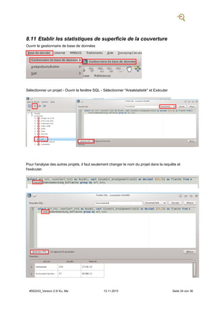 #552243_Version 2.5/ Ku, Ma 13.11.2015 Seite 34 von 36
8.11 Etablir les statistiques de superficie de la couverture
Ouvrir le gestionnaire de base de données
Sélectionner un projet - Ouvrir la fenêtre SQL - Sélectionner "Arealstatistik" et Exécuter
Pour l'analyse des autres projets, il faut seulement changer le nom du projet dans la requête et
l'exécuter.
 