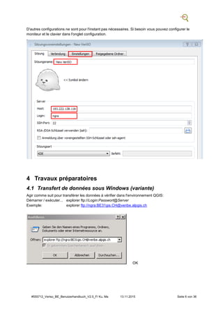 #555712_Veriso_BE_Benutzerhandbuch_V2.5_F/ Ku, Ma 13.11.2015 Seite 6 von 36
D'autres configurations ne sont pour l'instant pas nécessaires. Si besoin vous pouvez configurer le
moniteur et le clavier dans l'onglet configuration.
4 Travaux préparatoires
4.1 Transfert de données sous Windows (variante)
Agir comme suit pour transférer les données à vérifier dans l'environnement QGIS:
Démarrer / exécuter... explorer ftp://Login:Passwort@Server
Exemple: explorer ftp://ngra:BE31gis.CH@veribe.alpgis.ch
OK
 
