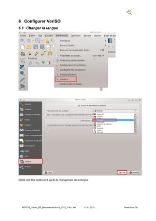 #555712_Veriso_BE_Benutzerhandbuch_V2.5_F/ Ku, Ma 13.11.2015 Seite 9 von 36
6 Configurer VeriSO
6.1 Changer la langue
QGIS doit être redémarré après le changement de la langue
 