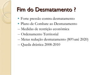 Fim do Desmatamento ? Forte pressão contra desmatamento Plano de Combate ao Desmatamento -- Medidas de restrição econômica -- Ordenamento Territorial  -- Metas redução desmatamento (80%até 2020) -- Queda drástica 2008-2010 