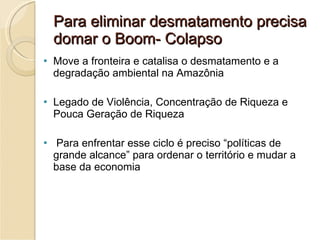 Para eliminar desmatamento precisa domar o Boom- Colapso Move a fronteira e catalisa o desmatamento e a degradação ambiental na Amazônia Legado de Violência, Concentração de Riqueza e Pouca Geração de Riqueza Para enfrentar esse ciclo é preciso “políticas de grande alcance” para ordenar o território e mudar a base da economia 