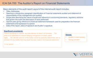 Basic elements of the audit report Layout of the internal audit report includes:
• Titles, Addressee,
• Opening or introductory paragraph (identification of Financial statements audited and statement of
responsability of the management and auditor)
• Scope para describing the nature of audit and reference to accounting standards, regulatory sections
that govern the audit and description of work performed
• Opinion para giving reference to financial statement framework used for preparation the financial
statements and expression to opinion
• Date of the report, place of signature and Auditor’s signature.
ICAI SA 700 The Auditor’s Report on Financial Statements
Debate:
• Auditor’s commentary
• Going concern
Significant uncertainty:
“Without qualifying our opinion, we draw attention to Note X of Schedule…. The
entity is the defendant in a lawsuit alleging infringement of certain patent
rights……the ultimate outcome of the matter cannot be presently determined, and no
provision for any liability that may result has been made in the financial statements”
“in our opinion…………”
 