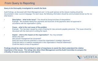 Query to be thoroughly investigated to unearth the facts
Audit findings, as discussed with Client Management and / or the audit sponsor at the closure meeting should be
documented in clear, succinct language. For each issue, the following information should be communicated (known as the ‘so
what factor’):
• Description – what is the issue? This should be factual and free of interpretation.
Example: We reviewed twenty-five payments and found ten of the payments were not approved in
accordance with the organisation’s policy.
• Cause – what is the root cause of the problem
Example: This has been caused by a lack of training for new accounts payable personnel. The cause should be
discussed with the client prior to writing the report.
• Impact – what is the impact on the organisation? You may consider:
What is the risk?
Why should management be concerned?
Does this issue have the potential to impact the organisation’s strategic objectives?
Could this lead to a material misstatement in the organisation’s financial statements?
Could this lead to a loss of reputation?
Findings should be rated and prioritised in order of importance to assist the client understand the relative
importance of the issues. The ratings also allow Client Management and the Audit Committee to compare the
criticality of issues across internal audit reports.
From Query to Reporting
 