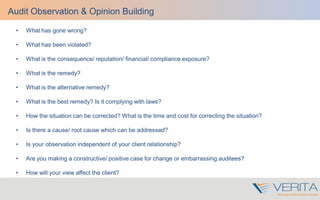 • What has gone wrong?
• What has been violated?
• What is the consequence/ reputation/ financial/ compliance exposure?
• What is the remedy?
• What is the alternative remedy?
• What is the best remedy? Is it complying with laws?
• How the situation can be corrected? What is the time and cost for correcting the situation?
• Is there a cause/ root cause which can be addressed?
• Is your observation independent of your client relationship?
• Are you making a constructive/ positive case for change or embarrassing auditees?
• How will your view affect the client?
Audit Observation & Opinion Building
 