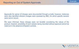 Approvals for waiver of charges were documented through e-mails, however, instances
were also identified wherein charges were reversed by ABC, for which specific waivers
were not on record.
We were informed, these charges were not leviable considering the nature of the
product, however, possibility of such waivers being recorded without approval cannot be
ruled out in the absence of System controls.
Reporting on Out of System Approvals
Example
 
