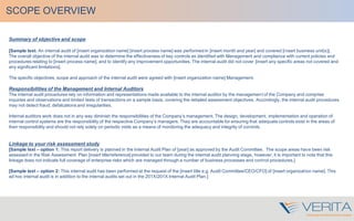 SCOPE OVERVIEW
Summary of objective and scope
[Sample text: An internal audit of [insert organization name] [insert process name] was performed in [insert month and year] and covered [insert business unit(s)].
The overall objective of the internal audit was to determine the effectiveness of key controls as identified with Management and compliance with current policies and
procedures relating to [insert process name], and to identify any improvement opportunities. The internal audit did not cover [insert any specific areas not covered and
any significant limitations].
The specific objectives, scope and approach of the internal audit were agreed with [insert organization name] Management.
Responsibilities of the Management and Internal Auditors
The internal audit procedures rely on information and representations made available to the internal auditor by the management of the Company and comprise
inquiries and observations and limited tests of transactions on a sample basis, covering the detailed assessment objectives. Accordingly, the internal audit procedures
may not detect fraud, defalcations and irregularities.
Internal auditors work does not in any way diminish the responsibilities of the Company’s management. The design, development, implementation and operation of
internal control systems are the responsibility of the respective Company’s managers. They are accountable for ensuring that adequate controls exist in the areas of
their responsibility and should not rely solely on periodic visits as a means of monitoring the adequacy and integrity of controls.
Linkage to your risk assessment study
[Sample text – option 1: This report delivery is planned in the Internal Audit Plan of [year] as approved by the Audit Committee. The scope areas have been risk
assessed in the Risk Assessment Plan [insert title/reference] provided to our team during the internal audit planning stage, however, it is important to note that this
linkage does not indicate full coverage of enterprise risks which are managed through a number of business processes and control procedures.]
[Sample text – option 2: This internal audit has been performed at the request of the [insert title e.g. Audit Committee/CEO/CFO] of [insert organization name]. This
ad hoc internal audit is in addition to the internal audits set out in the 201X/201X Internal Audit Plan.]
 