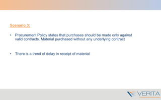 Scenario 3:
• Procurement Policy states that purchases should be made only against
valid contracts. Material purchased without any underlying contract
• There is a trend of delay in receipt of material
 