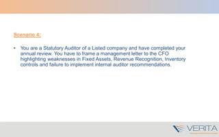 Scenario 4:
• You are a Statutory Auditor of a Listed company and have completed your
annual review. You have to frame a management letter to the CFO
highlighting weaknesses in Fixed Assets, Revenue Recognition, Inventory
controls and failure to implement internal auditor recommendations.
 