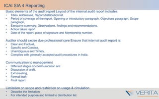 Basic elements of the audit report Layout of the internal audit report includes:
• Titles, Addressee, Report distribution list,
• Period of coverage of the report, Opening or introductory paragraph, Objectives paragraph, Scope
paragraph,
• Executive summary, Observations, findings and recommendations,
• Action taken report
• Date of the report, place of signature and Membership number.
Auditor should excise due professional care Ensure that internal audit report is:
• Clear and Factual,
• Specific and Concise,
• Unambiguous and Timely,
• Complies with generally accepted audit procedures in India.
Communication to management
• Different stages of communication are:
• Discussion of draft,
• Exit meeting,
• Formal draft
• Final report
Limitation on scope and restriction on usage & circulation
• Describe the limitation
• For intended purpose and limited to distribution list
ICAI SIA 4 Reporting
 