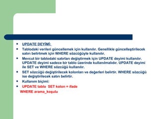 UPDATE DEYİMİ:  Tablodaki verileri güncellemek için kullanılır. Genellikle güncelleştirilecek satırı belirtmek için WHERE sözcüğüyle kullanılır.  Mevcut bir tablodaki satırları değiştirmek için UPDATE deyimi kullanılır. UPDATE deyimi sadece bir tablo üzerinde kullanılmalıdır. UPDATE deyimi ile SET ve WHERE sözcüğü kullanılır.  SET sözcüğü değiştirilecek kolonları ve değerleri belirtir. WHERE sözcüğü ise değiştirilecek satırı belirtir.  Kullanım biçimi:  UPDATE tablo  SET kolon = ifade WHERE arama_koşulu 