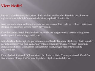 View Nedir?

Birden fazla tablo ile calisiyorsaniz kullanicilara verilerin bir kisminin gozukmesini
saglamak amaciyla Sql Cumlelerinde View yapilari kullanilabilir.

Ayni zamanda view kullanimi tablolarinizin gorunumleri ve de guvenlikleri acisindan
oldukca kullanilmasi tavsiye edilen bir yapidir.

View’ler tanimlanarak kullanicilarin sadece bizim sorgu sonucu cekmis oldugumuz
verileri gorebilmesini saglayabiliyoruz.

Adindanda anlasilacagi gibi goruntu olarak adlandirilan view objeleri verilerin yeniden
goruntulenmesi veya ayni zamanda yeniden goruntulenirken o verilerin gorunum
olarak duzeltilmesi islemlerinin sonuclarinin olusturdugu objelerdir seklinde
dusunebiliriz.

View objelerini istersek SQL cumleleri ile olusturabiliriz. Yine eger istersek Oracle’in
bize sunmus oldugu tool’lar araciligiyla bu objelerle calisabiliyoruz.
 